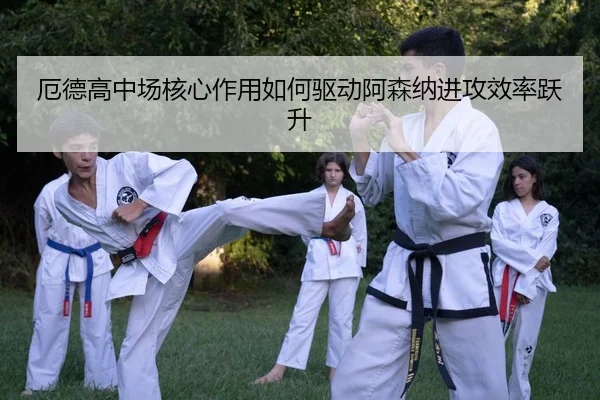 厄德高中场核心作用如何驱动阿森纳进攻效率跃升
