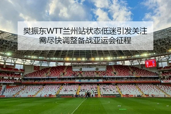 樊振东WTT兰州站状态低迷引发关注 需尽快调整备战亚运会征程